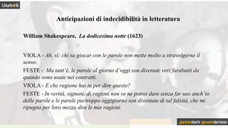 Anticipazioni di indecidibilità in letteratura
William Shakespeare, La dodicesima notte (1623)
VIOLA - Ah, sì; chi sa giocar con le parole non mette molto a stravolgerne il
senso.
FESTE - Ma tant’è, le parole al giorno d’oggi son divenute veri farabutti da
quando sono usate nei contratti.
VIOLA - E che ragione hai tu per dire questo?
FESTE - In verità, signore, di ragioni non ve ne potrei dare senza far uso anch’io
delle parole e le parole purtroppo oggigiorno son diventate di tal falsità, che mi
ripugna per loro mezzo dire le mie ragioni.
Uniurb4HS
gianitalobischi giovannidarconza
 