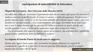 Anticipazioni di indecidibilità in letteratura
Miguel De Cervantes, Don Chisciotte della Mancha (1615)
Accadde una volta che ricevendo il giuramento dato da un uomo, egli giurò che passava e
andava a morire su quelle forche ch’erano ivi alzate, e nulla più aggiunse. Ponderarono i
giudici questa cosa e dissero: se noi lasciamo passare liberamente questo uomo, egli avrà
mentito nel suo giuramento, e noi conformemente alla legge dovremmo farlo impiccare:
ma se noi lo impicchiamo, egli ha giurato che andava a morire su quelle forche, ed
avendo giurato il vero, a senso della medesima legge deve restarsene libero.
Ora io domando alla signoria vostra, signor governatore, che debbano fare i giudici di
questo uomo, standosene tuttavia dubbiosi e sospesi?
La risposta di Sancho Panza ne rivela tutta la saggezza:
Sentite qua, signor buon uomo mio, trovandosi in eguale bilancia e le ragioni di
condannarlo a quelle di assolverlo, lo lascino passare liberamente: perché è sempre
meglio fare del bene che del male.
Uniurb4HS
gianitalobischi giovannidarconza
 