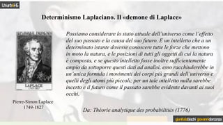 Determinismo Laplaciano. Il «demone di Laplace»
Pierre-Simon Laplace
1749-1827
Possiamo considerare lo stato attuale dell’universo come l’effetto
del suo passato e la causa del suo futuro. E un intelletto che a un
determinato istante dovesse conoscere tutte le forze che mettono
in moto la natura, e le posizioni di tutti gli oggetti di cui la natura
è composta, e se questo intelletto fosse inoltre sufficientemente
ampio da sottoporre questi dati ad analisi, esso racchiuderebbe in
un’unica formula i movimenti dei corpi più grandi dell’universo e
quelli degli atomi più piccoli; per un tale intelletto nulla sarebbe
incerto e il futuro come il passato sarebbe evidente davanti ai suoi
occhi.
Da: Théorie analytique des probabilitiés (1776)
Uniurb4HS
gianitalobischi giovannidarconza
 