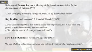 Relazione di Edward Lorenz al Meeting of the American Association for the
Advancement of Science, 1972.
“Does the flap of a butterfly’s wings in Brazil set off a tornado in Texas?”
Ray Bradbury nel racconto “ A Sound of Thunder” (1952)
L'aver ucciso una farfalla non poteva essere così importante, no! Il suo volto era
gelido. La sua bocca tremò, mentre chiedeva:
«Chi... chi ha vinto le elezioni presidenziali, ieri?»
Carlo Emilio Gadda nel racconto “L’egoista” (1953)
“Se una libellula vola a Tokio, innesca una catena di reazioni che raggiungono me”.
Uniurb4HS
gianitalobischi giovannidarconza
 