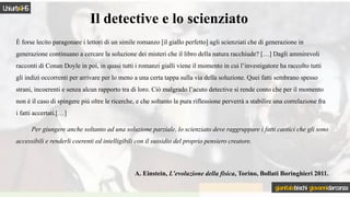 È forse lecito paragonare i lettori di un simile romanzo [il giallo perfetto] agli scienziati che di generazione in
generazione continuano a cercare la soluzione dei misteri che il libro della natura racchiude? […] Dagli ammirevoli
racconti di Conan Doyle in poi, in quasi tutti i romanzi gialli viene il momento in cui l’investigatore ha raccolto tutti
gli indizi occorrenti per arrivare per lo meno a una certa tappa sulla via della soluzione. Quei fatti sembrano spesso
strani, incoerenti e senza alcun rapporto tra di loro. Ciò malgrado l’acuto detective si rende conto che per il momento
non è il caso di spingere più oltre le ricerche, e che soltanto la pura riflessione perverrà a stabilire una correlazione fra
i fatti accertati.[…]
Per giungere anche soltanto ad una soluzione parziale, lo scienziato deve raggruppare i fatti caotici che gli sono
accessibili e renderli coerenti ed intelligibili con il sussidio del proprio pensiero creatore.
A. Einstein, L’evoluzione della fisica, Torino, Bollati Boringhieri 2011.
Il detective e lo scienziato
Uniurb4HS
gianitalobischi giovannidarconza
 