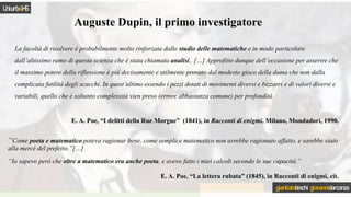 Auguste Dupin, il primo investigatore
La facoltà di risolvere è probabilmente molto rinforzata dallo studio delle matematiche e in modo particolare
dall’altissimo ramo di questa scienza che è stata chiamata analisi.. […] Approfitto dunque dell’occasione per asserire che
il massimo potere della riflessione è più decisamente e utilmente provato dal modesto gioco della dama che non dalla
complicata futilità degli scacchi. In quest’ultimo essendo i pezzi dotati di movimenti diversi e bizzarri e di valori diversi e
variabili, quello che è soltanto complessità vien preso (errore abbastanza comune) per profondità.
E. A. Poe, “I delitti della Rue Morgue” (1841), in Racconti di enigmi, Milano, Mondadori, 1990.
“Come poeta e matematico poteva ragionar bene, come semplice matematico non avrebbe ragionato affatto, e sarebbe stato
alla mercé del prefetto.”[…]
“Io sapevo però che oltre a matematico era anche poeta, e avevo fatto i miei calcoli secondo le sue capacità.”
E. A. Poe, “La lettera rubata” (1845), in Racconti di enigmi, cit.
Uniurb4HS
gianitalobischi giovannidarconza
 