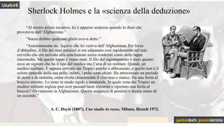 Sherlock Holmes e la «scienza della deduzione»
“Al nostro primo incontro, lei è apparso sorpreso quando le dissi che
proveniva dall’Afghanistan.”
“Senza dubbio qualcuno glielo aveva detto.”
“Assolutamente no. Sapevo che lei veniva dall’Afghanistan. Per forza
d’abitudine, il filo dei miei pensieri si era sdipanato così rapidamente nel mio
cervello che ero arrivato alla conclusione senza rendermi conto delle tappe
intermedie. Ma queste tappe c’erano state. Il filo del ragionamento è stato questo:
ecco un signore che ha il tipo del medico ma l’aria di un militare. Quindi, un
medico militare. È appena arrivato dai Tropici poiché è abbronzato, e quello non è il
colore naturale della sua pelle; infatti, i polsi sono chiari. Ha attraversato un periodo
di stenti e di malattia, come rivela chiaramente il viso teso e stanco. Ha una ferita al
braccio sinistro. Lo tiene in modo rigido e innaturale. In quale zona dei Tropici un
medico militare inglese può aver passato tante traversie e riportato una ferita al
braccio? Ovviamente in Afghanistan. Questa sequenza di pensieri è durata meno di
un secondo.”
A. C. Doyle (1887), Uno studio in rosso, Milano, Rizzoli 1972.
Uniurb4HS
gianitalobischi giovannidarconza
 