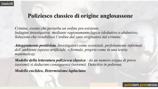 Poliziesco classico di origine anglosassone
Crimine, evento che perturba un ordine pre-esistente.
Indagine investigativa mediante ragionamento logico (deduttivo o abduttivo).
Soluzione che ristabilisce l’ordine dal caos originatosi dal crimine.
Atteggiamento positivista. Investigatori come scienziati, perfettamente informati
dell’ambiente (spesso artificiale, o formale, proprio come in una teoria
matematica).
Modello della letteratura poliziesca classica : da un numero esiguo di prove
(assiomi) si deducono conseguenze (teoremi). Detective in poltrona.
Modello euclideo, Determinismo laplaciano
Uniurb4HS
gianitalobischi giovannidarconza
 