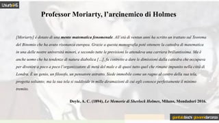 Professor Moriarty, l’arcinemico di Holmes
[Moriarty] è dotato di una mente matematica fenomenale. All’età di ventun anni ha scritto un trattato sul Teorema
del Binomio che ha avuto risonanza europea. Grazie a questa monografia poté ottenere la cattedra di matematica
in una delle nostre università minori, e secondo tutte le previsioni lo attendeva una carriera brillantissima. Ma è
anche uomo che ha tendenze di natura diabolica […], fu costretto a dare le dimissioni dalla cattedra che occupava
per divenire a poco a poco l’organizzatore di metà del male e di quasi tutto quel che rimane impunito nella città di
Londra. È un genio, un filosofo, un pensatore astratto. Siede immobile come un ragno al centro della sua tela,
progetta soltanto; ma la sua tela si suddivide in mille diramazioni di cui egli conosce perfettamente il minimo
tremito.
Doyle, A. C. (1894), Le Memorie di Sherlock Holmes, Milano, Mondadori 2016.
Uniurb4HS
gianitalobischi giovannidarconza
 