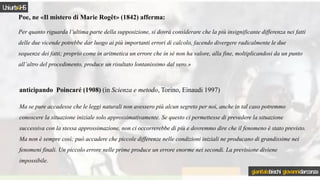 Poe, ne «Il mistero di Marie Rogêt» (1842) afferma:
Per quanto riguarda l’ultima parte della supposizione, si dovrà considerare che la più insignificante differenza nei fatti
delle due vicende potrebbe dar luogo ai più importanti errori di calcolo, facendo divergere radicalmente le due
sequenze dei fatti; proprio come in aritmetica un errore che in sé non ha valore, alla fine, moltiplicandosi da un punto
all’altro del procedimento, produce un risultato lontanissimo dal vero.»
anticipando Poincaré (1908) (in Scienza e metodo, Torino, Einaudi 1997)
Ma se pure accadesse che le leggi naturali non avessero più alcun segreto per noi, anche in tal caso potremmo
conoscere la situazione iniziale solo approssimativamente. Se questo ci permettesse di prevedere la situazione
successiva con la stessa approssimazione, non ci occorrerebbe di più e dovremmo dire che il fenomeno è stato previsto.
Ma non è sempre così; può accadere che piccole differenze nelle condizioni iniziali ne producano di grandissime nei
fenomeni finali. Un piccolo errore nelle prime produce un errore enorme nei secondi. La previsione diviene
impossibile.
Uniurb4HS
gianitalobischi giovannidarconza
 
