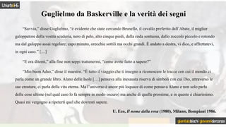 Guglielmo da Baskerville e la verità dei segni
“Suvvia,” disse Guglielmo, “è evidente che state cercando Brunello, il cavallo preferito dall’Abate, il miglior
galoppatore della vostra scuderia, nero di pelo, alto cinque piedi, dalla coda sontuosa, dallo zoccolo piccolo e rotondo
ma dal galoppo assai regolare; capo minuto, orecchie sottili ma occhi grandi. È andato a destra, vi dico, e affrettatevi,
in ogni caso.” […]
“E ora ditemi,” alla fine non seppi trattenermi, “come avete fatto a sapere?”
“Mio buon Adso,” disse il maestro. “È tutto il viaggio che ti insegno a riconoscere le tracce con cui il mondo ci
parla come un grande libro. Alano delle Isole […] pensava alla inesausta riserva di simboli con cui Dio, attraverso le
sue creature, ci parla della vita eterna. Ma l’universo è ancor più loquace di come pensava Alano e non solo parla
delle cose ultime (nel qual caso lo fa sempre in modo oscuro) ma anche di quelle prossime, e in questo è chiarissimo.
Quasi mi vergogno a ripeterti quel che dovresti sapere.
U. Eco, Il nome della rosa (1980), Milano, Bompiani 1986.
Uniurb4HS
gianitalobischi giovannidarconza
 