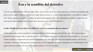 Eco e la sconfitta del detective
«Non ho mai dubitato della verità dei segni, Adso, sono la sola cosa di cui l’uomo dispone per orientarsi nel mondo. Ciò
che io non ho capito è stata la relazione tra i segni. Sono arrivato a […] uno schema apocalittico che sembrava reggere
tutti i delitti, eppure era casuale. […] Dove sta tutta la mia saggezza? Mi sono comportato da ostinato, inseguendo una
parvenza di ordine, quando dovevo sapere bene che non vi è un ordine nell’universo.»
E nelle «Postille a Il nome della rosa» (1983) Eco scriverà, a proposito del suo romanzo:
Il libro parte come se fosse un giallo (e continua a illudere il lettore ingenuo, sino alla fine, così che il lettore ingenuo
può anche non accorgersi che si tratta di un giallo dove si scopre assai poco, e il detective viene sconfitto). […] È che il
romanzo poliziesco rappresenta una storia di congettura, allo stato puro. Ma anche una diagnosi medica, una ricerca
scientifica, anche una interrogazione metafisica sono casi di congettura. In fondo la domanda base della filosofia (come
quella della psicoanalisi) è la stessa del romanzo poliziesco: di chi è la colpa?
Uniurb4HS
gianitalobischi giovannidarconza
 