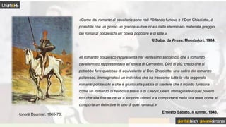 «Come dai romanzi di cavalleria sono nati l’Orlando furioso e il Don Chisciotte, è
possibile che un giorno un grande autore ricavi dallo sterminato materiale greggio
dei romanzi polizieschi un’ opera popolare e di stile.»
U.Saba, da Prose, Mondadori, 1964.
Honoré Daumier, 1865-70.
«Il romanzo poliziesco rappresenta nel ventesimo secolo ciò che il romanzo
cavalleresco rappresentava all’epoca di Cervantes. Dirò di più: credo che si
potrebbe fare qualcosa di equivalente al Don Chisciotte: una satira del romanzo
poliziesco. Immaginatevi un individuo che ha trascorso tutta la vita leggendo
romanzi polizieschi e che è giunto alla pazzia di credere che il mondo funziona
come un romanzo di Nicholas Blake o di Ellery Queen. Immaginatevi quel povero
tipo che alla fine se ne va a scoprire crimini e a comportarsi nella vita reale come si
comporta un detective in uno di quei romanzi.»
Ernesto Sábato, Il tunnel, 1948.
Uniurb4HS
gianitalobischi giovannidarconza
 