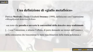 Patricia Merivale e Susan Elizabeth Sweeney (1999), definiscono con l’espressione
«Metaphysical detective fiction»
«un testo che parodia o sovverte le convenzioni della detective story tradizionale
[…] con l’intenzione, o almeno l’effetto, di porre domande sui misteri dell’essere e
della conoscenza che trascendono le mere macchinazioni della trama poliziesca.»
Una definizione di «giallo metafisico»
Uniurb4HS
gianitalobischi giovannidarconza
 