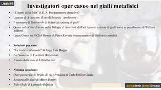 • “L’uomo della folla” di E. A. Poe (narratore-detective?)
• Laurana di A ciascuno il suo di Sciascia (professore)
• Il narratore di Todo modo di Sciascia (scrittore di gialli)
• Quinn nella Città di vetro nella Trilogia di New York di Paul Auster (scrittore di gialli sotto lo pseudonimo di William
Wilson)
• Lucas Corso ne Il Club Dumas di Pérez-Reverte («mercenario» di libri rari e antichi)
• Soluzioni per caso:
• “La morte e la bussola” di Jorge Luis Borges
• La Promessa di Friedrich Dürrenmatt
• Il nome della rosa di Umberto Eco
• Nessuna soluzione:
• Quer pasticciaccio brutto de via Merulana di Carlo Emilio Gadda
• Rosaura alle dieci di Marco Denevi
• Todo Modo di Leonardo Sciascia
Investigatori «per caso» nei gialli metafisici
Uniurb4HS
gianitalobischi giovannidarconza
 