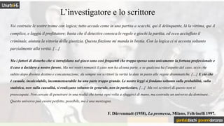L’investigatore e lo scrittore
Voi costruite le vostre trame con logica; tutto accade come in una partita a scacchi, qui il delinquente, là la vittima, qui il
complice, e laggiù il profittatore; basta che il detective conosca le regole e giochi la partita, ed ecco acciuffato il
criminale, aiutata la vittoria della giustizia. Questa finzione mi manda in bestia. Con la logica ci si accosta soltanto
parzialmente alla verità. […]
Ma i fattori di disturbo che si intrufolano nel gioco sono così frequenti che troppo spesso sono unicamente la fortuna professionale e
il caso a decidere a nostro favore. Ma nei vostri romanzi il caso non ha alcuna parte, e se qualcosa ha l’aspetto del caso, ecco che
subito dopo diventa destino e concatenazione; da sempre voi scrittori la verità la date in pasto alle regole drammatiche. […] E ciò che
è casuale, incalcolabile, incommensurabile ha una parte troppo grande. Le nostre leggi si fondano soltanto sulla probabilità, sulla
statistica, non sulla causalità, si realizzano soltanto in generale, non in particolare. […] Ma voi scrittori di questo non vi
preoccupate. Non cercate di penetrare in una realtà che torna ogni volta a sfuggirci di mano, ma costruite un universo da dominare.
Questo universo può essere perfetto, possibile, ma è una menzogna.
F. Dürrenmatt (1958), La promessa, Milano, Feltrinelli 1997.
Uniurb4HS
gianitalobischi giovannidarconza
 