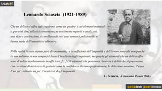 Che un delitto si offra agli inquirenti come un quadro i cui elementi materiali
e, per così dire, stilistici consentano, se sottilmente reperiti e analizzati,
una sicura attribuzione, è corollario di tutti quei romanzi polizieschi cui
buona parte dell’umanità si abbevera.
Nella realtà le cose stanno però diversamente; e i coefficienti dell’impunità e dell’errore sono alti non perché
(o non soltanto, o non sempre) è basso l’intelletto degli inquirenti, ma perché gli elementi che un delitto offre
sono di solito assolutamente insufficienti. […] Gli elementi che portano a risolvere i delitti che si presentano
con carattere di mistero o di gratuità sono la confidenza diciamo professionale, la delazione anonima, il caso.
E un po’, soltanto un po’, l’acutezza degli inquirenti.
L. Sciascia, A ciascuno il suo (1966)
Leonardo Sciascia (1921-1989)
Uniurb4HS
gianitalobischi giovannidarconza
 