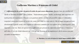 C’è differenza fra la verità e la parte di verità che può essere dimostrata. Questo è uno dei corollari di
Tarski al Teorema di Gödel” disse Seldom. “Naturalmente giudici, medici, archeologi, tutti sapevano ciò
molto prima dei matematici. Pensate a un qualsiasi delitto con due soli possibili colpevoli. Entrambi i
sospettati conoscono la parte di verità che conta, cioè sono io o non sono io. Ma la legge non può arrivare
direttamente a quelle verità; deve seguire un laborioso cammino per raccogliere prove, interrogatori, alibi,
impronte e così via. Tutto ciò spesso non è sufficiente per provare la colpevolezza dell’uno o l’innocenza
dell’altro. E ciò che Gödel dimostrò nel 1930 nel suo Teorema di Incompletezza è che la stessa cosa può
accadere in matematica.
G. Martínez, La serie di Oxford (Crimini impercettibili) (2003).
Guillermo Martínez e il teorema di Gödel
Uniurb4HS
gianitalobischi giovannidarconza
 