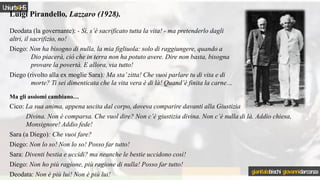 Luigi Pirandello, Lazzaro (1928).
Deodata (la governante): - Sì, s’è sacrificato tutta la vita! - ma pretenderlo dagli
altri, il sacrifizio, no!
Diego: Non ha bisogno di nulla, la mia figliuola: solo di raggiungere, quando a
Dio piacerà, ciò che in terra non ha potuto avere. Dire non basta, bisogna
provare la povertà. E allora, via tutto!
Diego (rivolto alla ex moglie Sara): Ma sta’zitta! Che vuoi parlare tu di vita e di
morte? Ti sei dimenticata che la vita vera è di là! Quand’è finita la carne…
Ma gli assiomi cambiano…
Cico: La sua anima, appena uscita dal corpo, doveva comparire davanti alla Giustizia
Divina. Non è comparsa. Che vuol dire? Non c’è giustizia divina. Non c’è nulla di là. Addio chiesa,
Monsignore! Addio fede!
Sara (a Diego): Che vuoi fare?
Diego: Non lo so! Non lo so! Posso far tutto!
Sara: Diventi bestia e uccidi? ma neanche le bestie uccidono così!
Diego: Non ho più ragione, più ragione di nulla! Posso far tutto!
Deodata: Non è più lui! Non è più lui!
Uniurb4HS
gianitalobischi giovannidarconza
 