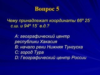 Вопрос 5 Чему принадлежат координаты 66º 25´ с.ш. и 94º 15´ в.д.?   A:  географический центр республики Хакасия  B:  начало реки Нижняя Тунгуска  C:  город Тура  D:  Географический центр России 