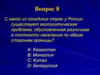 Вопрос 8 С какой из соседских стран у России существует геополитическая проблема, обусловленная различием в плотности населения по обеим сторонам границы?   A:  Казахстан  B:  Монголия  C:  Китай  D:  Белоруссия 