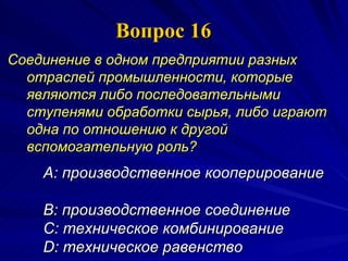 Вопрос 16 Соединение в одном предприятии разных отраслей промышленности, которые являются либо последовательными ступенями обработки сырья, либо играют одна по отношению к другой вспомогательную роль?   A:  п роизводственное кооперирование  B:  производственное соединение  C:  техническое комбинирование  D:  техническое равенство  