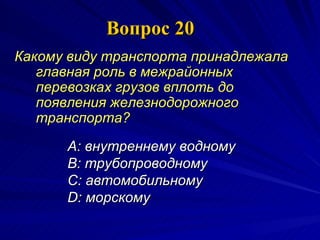 Вопрос 20 Какому виду транспорта принадлежала главная роль в межрайонных перевозках грузов вплоть до появления железнодорожного транспорта?   A:  в нутреннему водному  B:  трубопроводному  C:  автомобильному  D:  морскому   