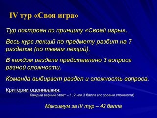 Тур построен по принципу «Своей игры». Весь курс лекций по предмету разбит на 7 разделов (по темам лекций).  В каждом разделе представлено 3 вопроса разной сложности. Команда выбирает раздел и сложность вопроса. Критерии оценивания: Каждый верный ответ – 1, 2 или 3 балла (по уровню сложности) Максимум за  IV  тур –  4 2 балла IV  тур «Своя игра» 