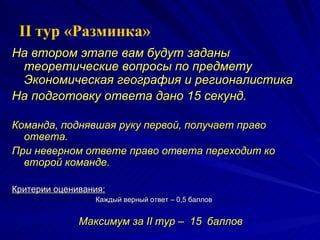 На втором этапе вам будут заданы теоретические вопросы по предмету Экономическая география и регионалистика  На подготовку ответа дано 15 секунд.   Команда, поднявшая руку первой, получает право ответа. При неверном ответе право ответа переходит ко второй команде. Критерии оценивания:   Каждый верный ответ – 0,5 баллов Максимум за  II  тур –  15   баллов II  тур «Разминка» 