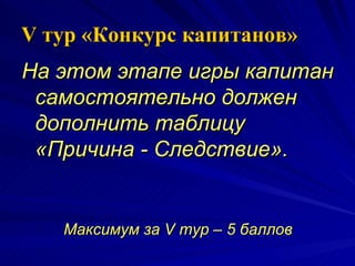V  тур «Конкурс капитанов» На этом этапе игры капитан самостоятельно должен дополнить таблицу «Причина - Следствие». Максимум за  V  тур – 5 баллов 