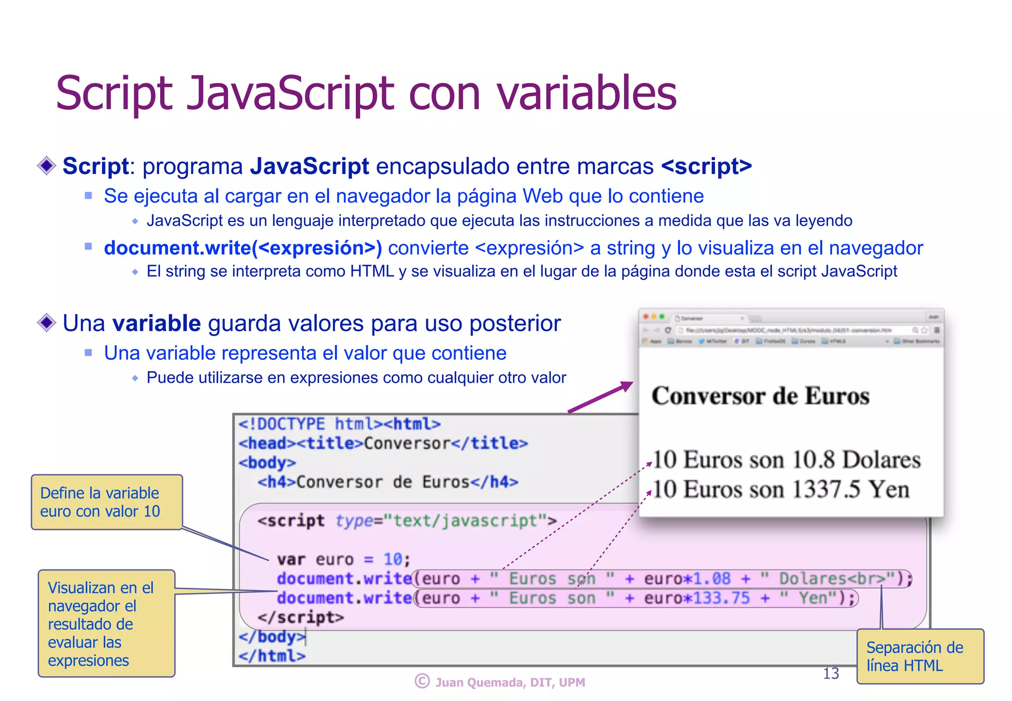 Script: programa JavaScript encapsulado entre marcas <script>
n Se ejecuta al cargar en el navegador la página Web que lo contiene
w JavaScript es un lenguaje interpretado que ejecuta las instrucciones a medida que las va leyendo
n document.write(<expresión>) convierte <expresión> a string y lo visualiza en el navegador
w El string se interpreta como HTML y se visualiza en el lugar de la página donde esta el script JavaScript
Una variable guarda valores para uso posterior
n Una variable representa el valor que contiene
w Puede utilizarse en expresiones como cualquier otro valor
13
Script JavaScript con variables
Define la variable
euro con valor 10
Visualizan en el
navegador el
resultado de
evaluar las
expresiones
Separación de
línea HTML
© Juan Quemada, DIT, UPM
 