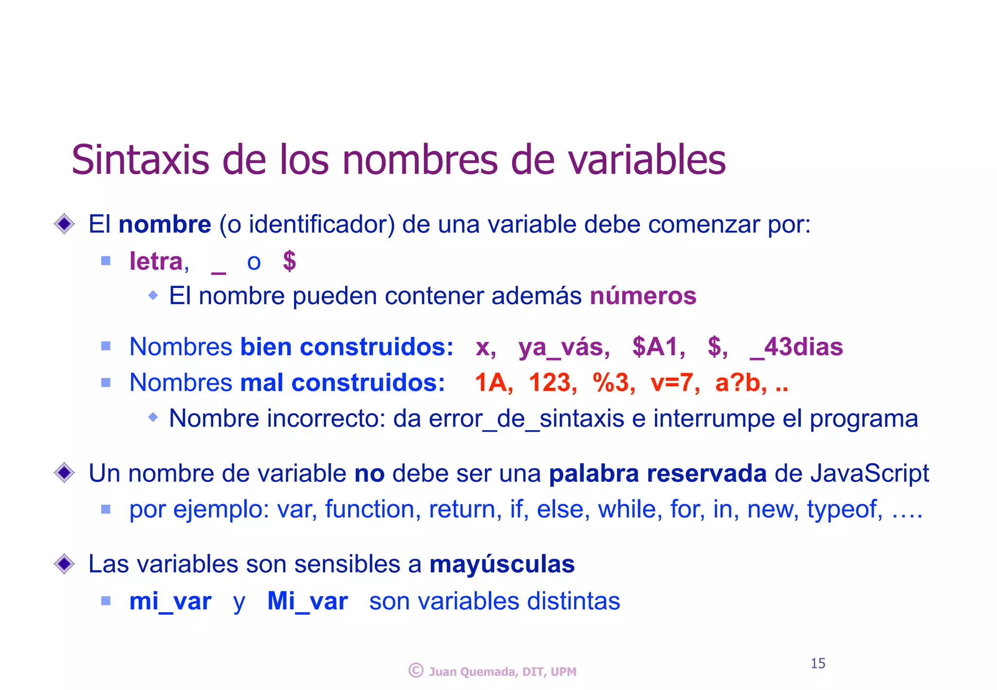 El nombre (o identificador) de una variable debe comenzar por:
n letra, _ o $
w El nombre pueden contener además números
n Nombres bien construidos: x, ya_vás, $A1, $, _43dias
n Nombres mal construidos: 1A, 123, %3, v=7, a?b, ..
w Nombre incorrecto: da error_de_sintaxis e interrumpe el programa
Un nombre de variable no debe ser una palabra reservada de JavaScript
n por ejemplo: var, function, return, if, else, while, for, in, new, typeof, ….
Las variables son sensibles a mayúsculas
n mi_var y Mi_var son variables distintas
Sintaxis de los nombres de variables
15
© Juan Quemada, DIT, UPM
 