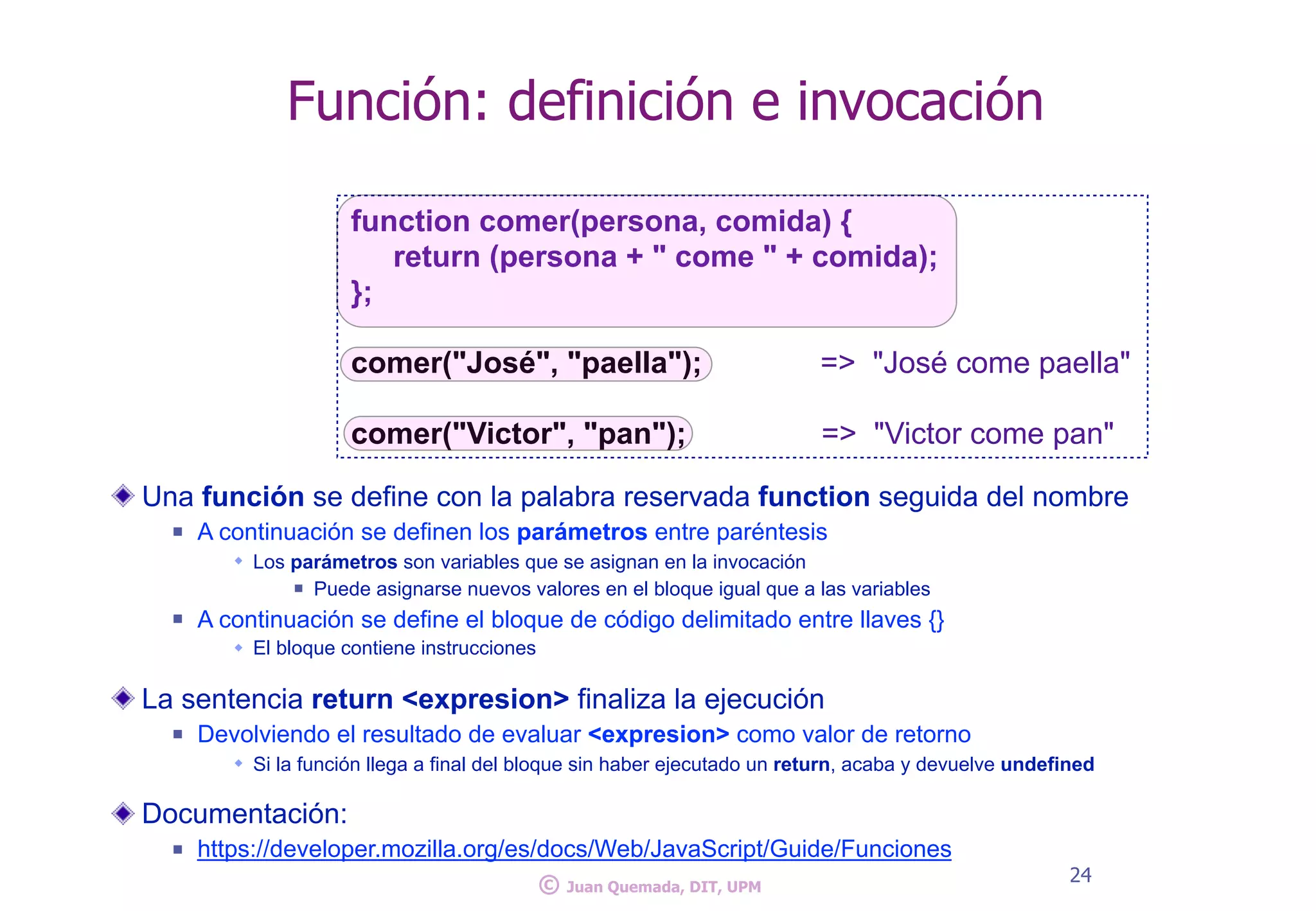 Una función se define con la palabra reservada function seguida del nombre
n A continuación se definen los parámetros entre paréntesis
w Los parámetros son variables que se asignan en la invocación
n Puede asignarse nuevos valores en el bloque igual que a las variables
n A continuación se define el bloque de código delimitado entre llaves {}
w El bloque contiene instrucciones
La sentencia return <expresion> finaliza la ejecución
n Devolviendo el resultado de evaluar <expresion> como valor de retorno
w Si la función llega a final del bloque sin haber ejecutado un return, acaba y devuelve undefined
Documentación:
n https://developer.mozilla.org/es/docs/Web/JavaScript/Guide/Funciones
24
Función: definición e invocación
function comer(persona, comida) {
return (persona + " come " + comida);
};
comer("José", "paella"); => "José come paella"
comer("Victor", "pan"); => "Victor come pan"
© Juan Quemada, DIT, UPM
 
