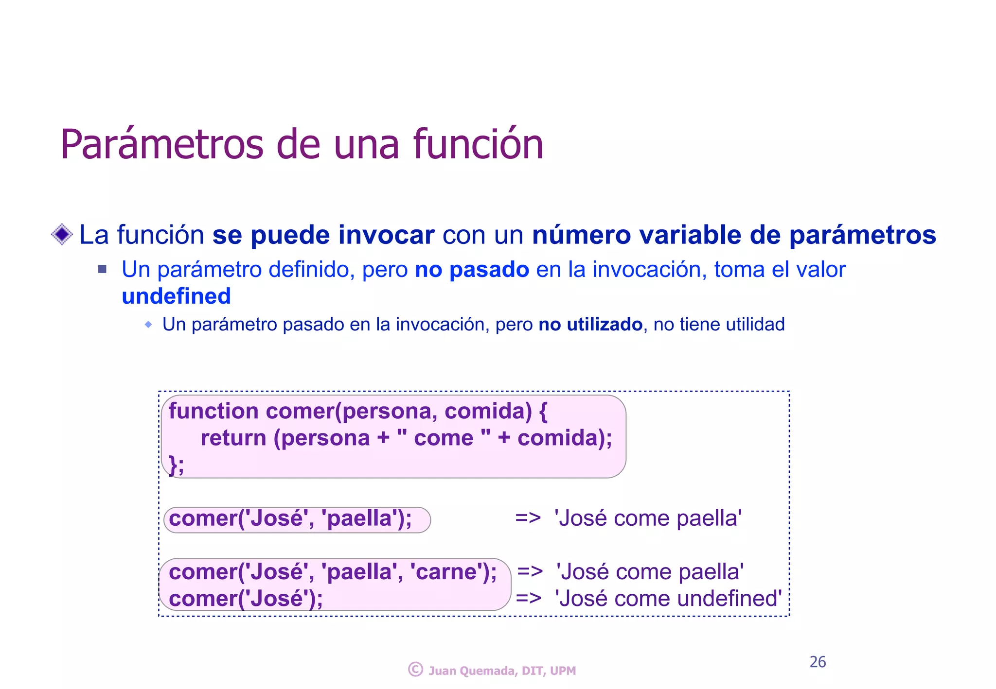 La función se puede invocar con un número variable de parámetros
n Un parámetro definido, pero no pasado en la invocación, toma el valor
undefined
w Un parámetro pasado en la invocación, pero no utilizado, no tiene utilidad
26
Parámetros de una función
function comer(persona, comida) {
return (persona + " come " + comida);
};
comer('José', 'paella'); => 'José come paella'
comer('José', 'paella', 'carne'); => 'José come paella'
comer('José'); => 'José come undefined'
© Juan Quemada, DIT, UPM
 