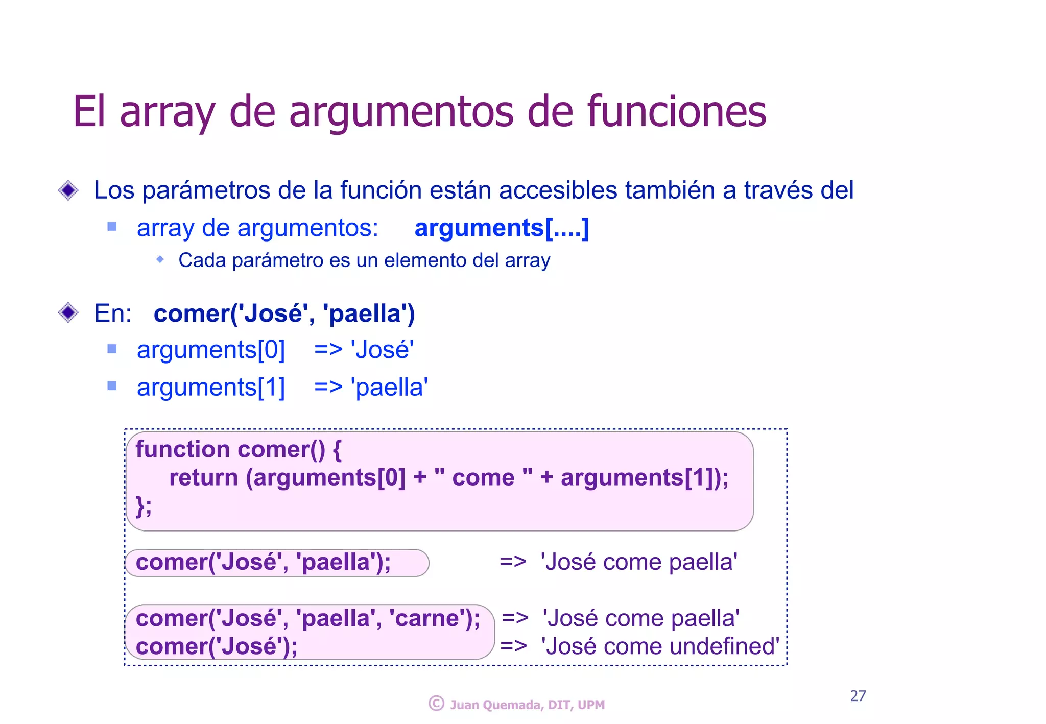 Los parámetros de la función están accesibles también a través del
n array de argumentos: arguments[....]
w Cada parámetro es un elemento del array
En: comer('José', 'paella')
n arguments[0] => 'José'
n arguments[1] => 'paella'
El array de argumentos de funciones
27
© Juan Quemada, DIT, UPM
function comer() {
return (arguments[0] + " come " + arguments[1]);
};
comer('José', 'paella'); => 'José come paella'
comer('José', 'paella', 'carne'); => 'José come paella'
comer('José'); => 'José come undefined'
 
