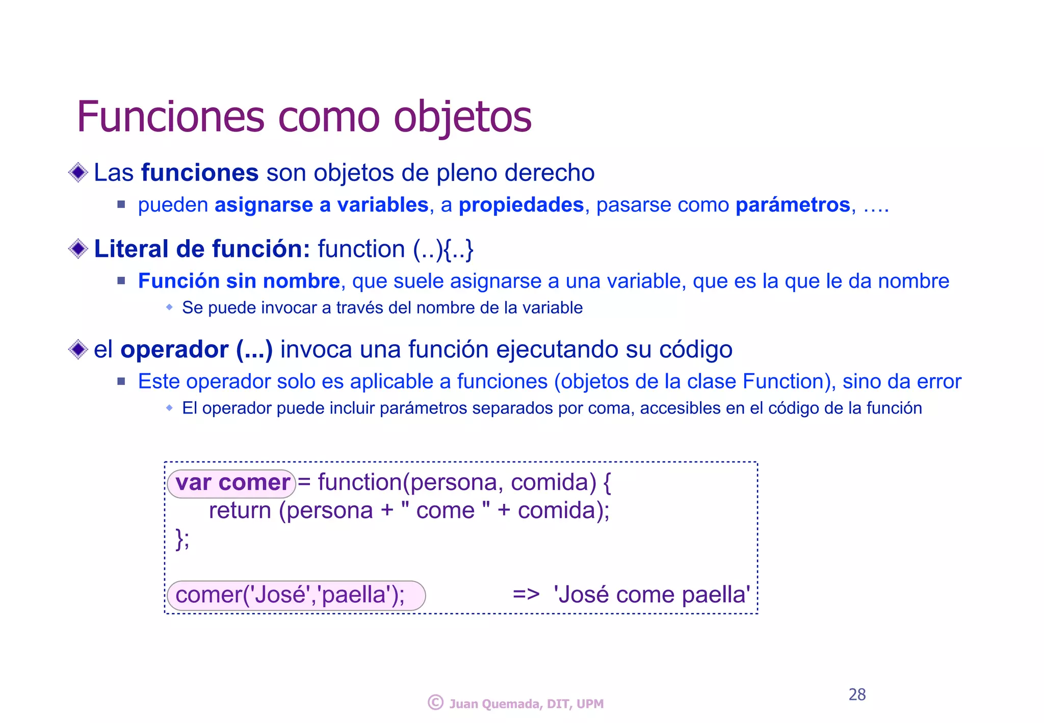 Las funciones son objetos de pleno derecho
n pueden asignarse a variables, a propiedades, pasarse como parámetros, ….
Literal de función: function (..){..}
n Función sin nombre, que suele asignarse a una variable, que es la que le da nombre
w Se puede invocar a través del nombre de la variable
el operador (...) invoca una función ejecutando su código
n Este operador solo es aplicable a funciones (objetos de la clase Function), sino da error
w El operador puede incluir parámetros separados por coma, accesibles en el código de la función
28
Funciones como objetos
var comer = function(persona, comida) {
return (persona + " come " + comida);
};
comer('José','paella'); => 'José come paella'
© Juan Quemada, DIT, UPM
 
