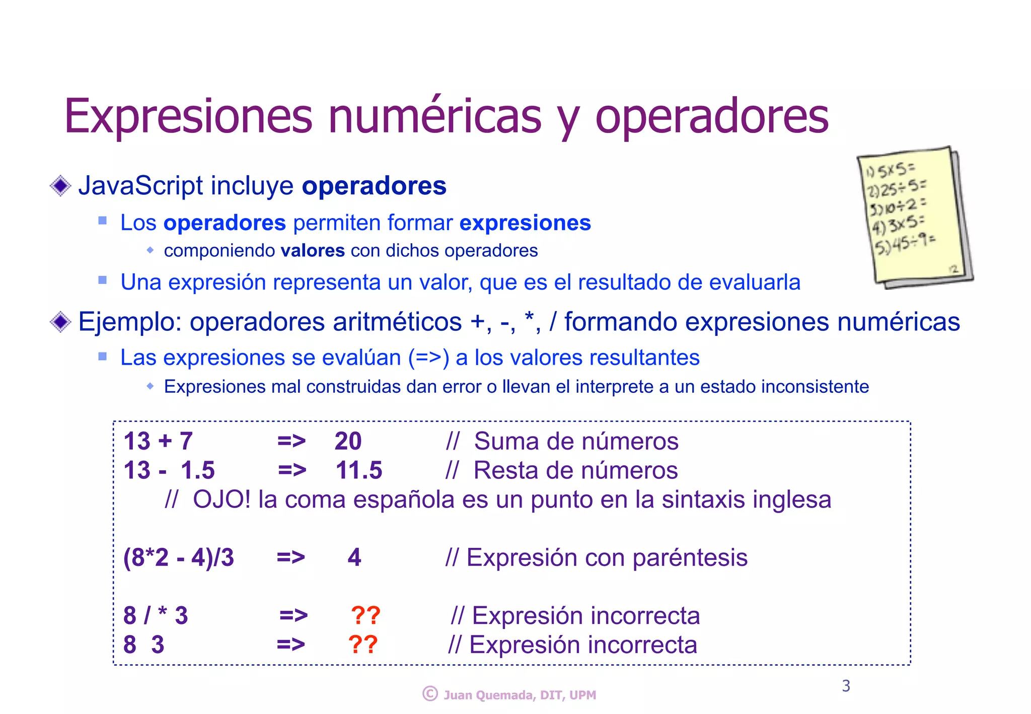 Expresiones numéricas y operadores
JavaScript incluye operadores
n Los operadores permiten formar expresiones
w componiendo valores con dichos operadores
n Una expresión representa un valor, que es el resultado de evaluarla
Ejemplo: operadores aritméticos +, -, *, / formando expresiones numéricas
n Las expresiones se evalúan (=>) a los valores resultantes
w Expresiones mal construidas dan error o llevan el interprete a un estado inconsistente
3
© Juan Quemada, DIT, UPM
13 + 7 => 20 // Suma de números
13 - 1.5 => 11.5 // Resta de números
// OJO! la coma española es un punto en la sintaxis inglesa
(8*2 - 4)/3 => 4 // Expresión con paréntesis
8 / * 3 => ?? // Expresión incorrecta
8 3 => ?? // Expresión incorrecta
 