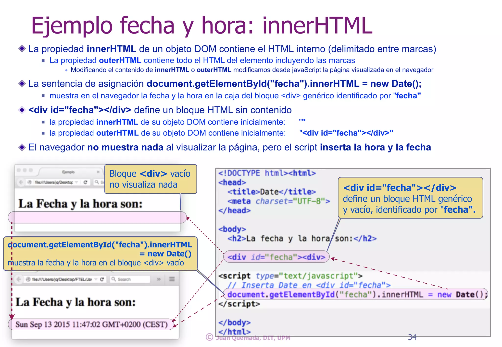 La propiedad innerHTML de un objeto DOM contiene el HTML interno (delimitado entre marcas)
n La propiedad outerHTML contiene todo el HTML del elemento incluyendo las marcas
w Modificando el contenido de innerHTML o outerHTML modificamos desde javaScript la página visualizada en el navegador
La sentencia de asignación document.getElementById("fecha").innerHTML = new Date();
n muestra en el navegador la fecha y la hora en la caja del bloque <div> genérico identificado por "fecha"
<div id="fecha"></div> define un bloque HTML sin contenido
n la propiedad innerHTML de su objeto DOM contiene inicialmente: ""
n la propiedad outerHTML de su objeto DOM contiene inicialmente: "<div id="fecha"></div>"
El navegador no muestra nada al visualizar la página, pero el script inserta la hora y la fecha
Ejemplo fecha y hora: innerHTML
Bloque <div> vacío
no visualiza nada
34© Juan Quemada, DIT, UPM
<div id="fecha"></div>
define un bloque HTML genérico
y vacío, identificado por "fecha".
document.getElementById("fecha").innerHTML
= new Date()
muestra la fecha y la hora en el bloque <div> vacío
 