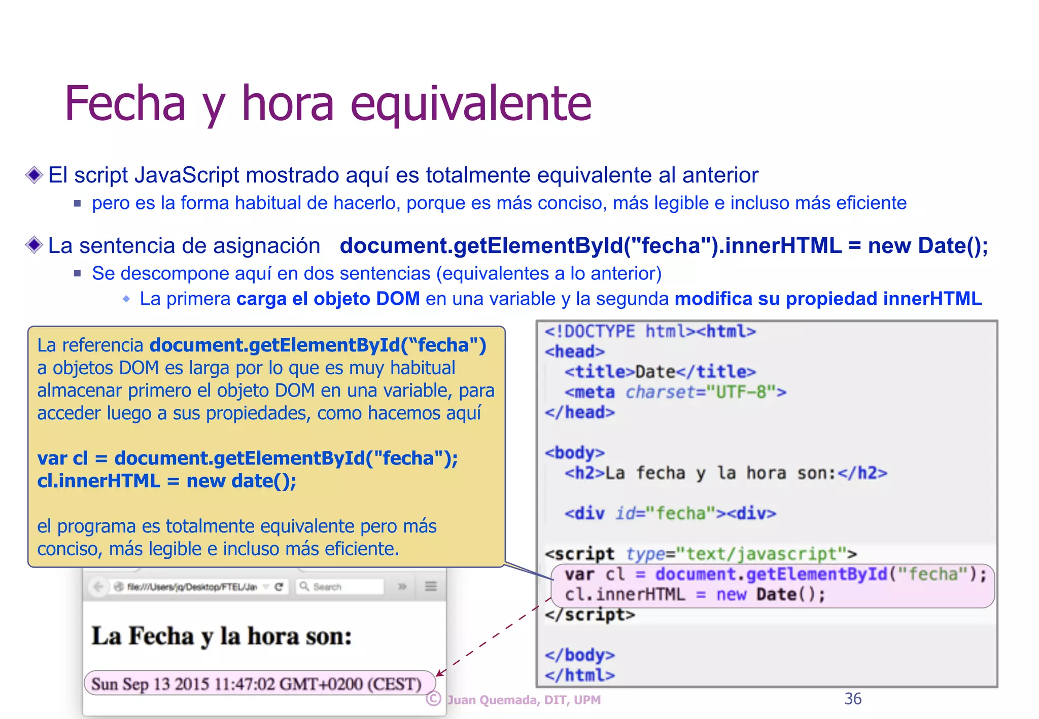 El script JavaScript mostrado aquí es totalmente equivalente al anterior
n pero es la forma habitual de hacerlo, porque es más conciso, más legible e incluso más eficiente
La sentencia de asignación document.getElementById("fecha").innerHTML = new Date();
n Se descompone aquí en dos sentencias (equivalentes a lo anterior)
w La primera carga el objeto DOM en una variable y la segunda modifica su propiedad innerHTML
Fecha y hora equivalente
36© Juan Quemada, DIT, UPM
La referencia document.getElementById(“fecha")
a objetos DOM es larga por lo que es muy habitual
almacenar primero el objeto DOM en una variable, para
acceder luego a sus propiedades, como hacemos aquí
var cl = document.getElementById("fecha");
cl.innerHTML = new date();
el programa es totalmente equivalente pero más
conciso, más legible e incluso más eficiente.
 
