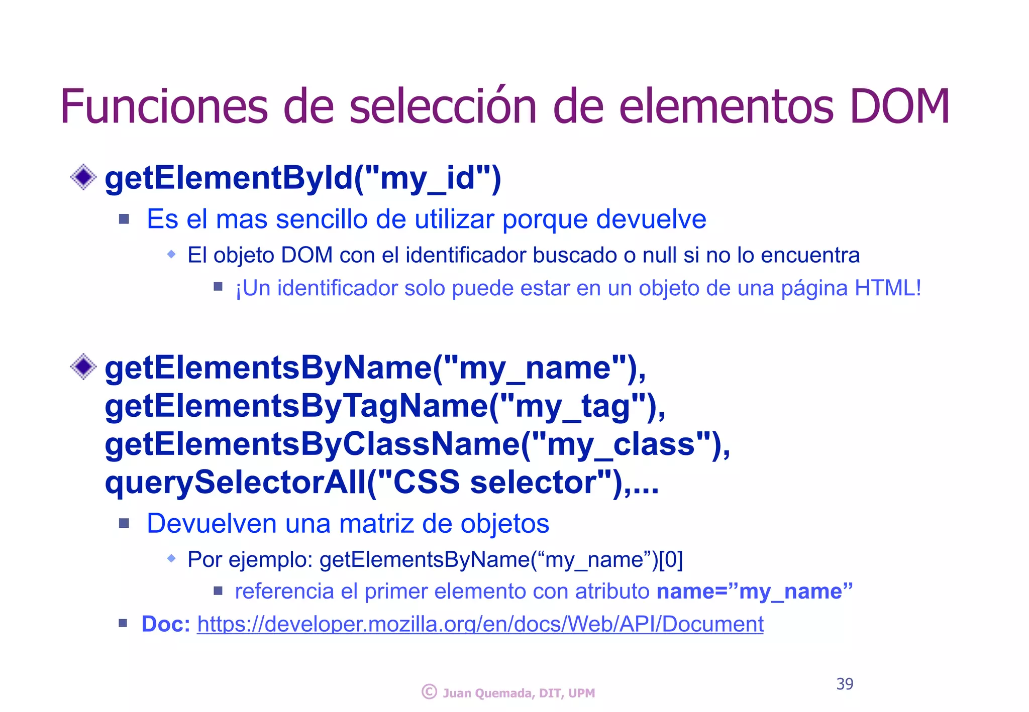 getElementById("my_id")
n Es el mas sencillo de utilizar porque devuelve
w El objeto DOM con el identificador buscado o null si no lo encuentra
n ¡Un identificador solo puede estar en un objeto de una página HTML!
getElementsByName("my_name"),
getElementsByTagName("my_tag"),
getElementsByClassName("my_class"),
querySelectorAll("CSS selector"),...
n Devuelven una matriz de objetos
w Por ejemplo: getElementsByName(“my_name”)[0]
n referencia el primer elemento con atributo name=”my_name”
n Doc: https://developer.mozilla.org/en/docs/Web/API/Document
Funciones de selección de elementos DOM
39
© Juan Quemada, DIT, UPM
 