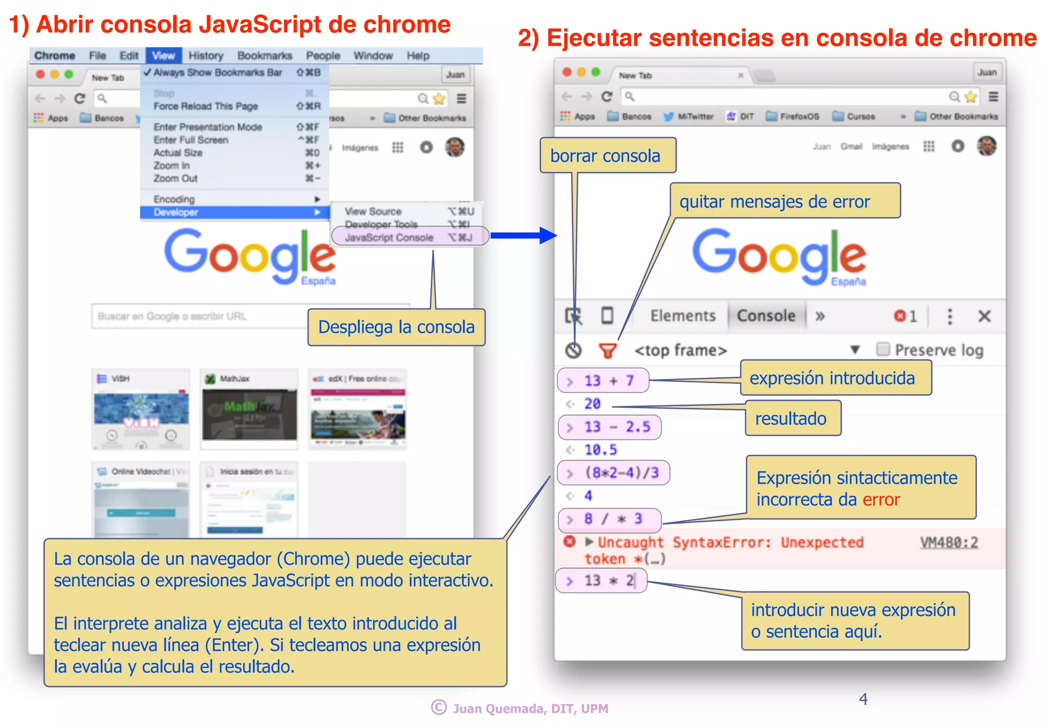 4
© Juan Quemada, DIT, UPM
La consola de un navegador (Chrome) puede ejecutar
sentencias o expresiones JavaScript en modo interactivo.
El interprete analiza y ejecuta el texto introducido al
teclear nueva línea (Enter). Si tecleamos una expresión
la evalúa y calcula el resultado.
Despliega la consola
1) Abrir consola JavaScript de chrome
2) Ejecutar sentencias en consola de chrome
expresión introducida
resultado
introducir nueva expresión
o sentencia aquí.
Expresión sintacticamente
incorrecta da error
borrar consola
quitar mensajes de error
 