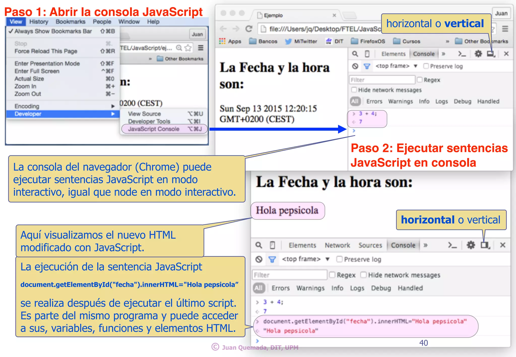 1: File > Load
40
© Juan Quemada, DIT, UPM
horizontal o vertical
La consola del navegador (Chrome) puede
ejecutar sentencias JavaScript en modo
interactivo, igual que node en modo interactivo.
horizontal o vertical
La ejecución de la sentencia JavaScript
document.getElementById("fecha").innerHTML="Hola pepsicola”
se realiza después de ejecutar el último script.
Es parte del mismo programa y puede acceder
a sus, variables, funciones y elementos HTML.
Aquí visualizamos el nuevo HTML
modificado con JavaScript.
Paso 1: Abrir la consola JavaScript
Paso 2: Ejecutar sentencias
JavaScript en consola
 