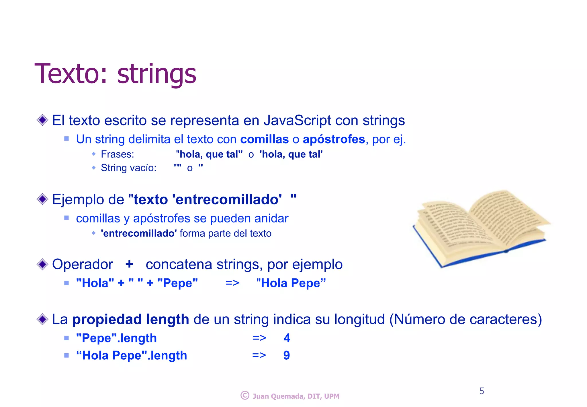 Texto: strings
El texto escrito se representa en JavaScript con strings
n Un string delimita el texto con comillas o apóstrofes, por ej.
w Frases: "hola, que tal" o 'hola, que tal'
w String vacío: "" o ''
Ejemplo de "texto 'entrecomillado' "
n comillas y apóstrofes se pueden anidar
w 'entrecomillado' forma parte del texto
Operador + concatena strings, por ejemplo
n "Hola" + " " + "Pepe" => "Hola Pepe”
La propiedad length de un string indica su longitud (Número de caracteres)
n "Pepe".length => 4
n “Hola Pepe".length => 9
5
© Juan Quemada, DIT, UPM
 