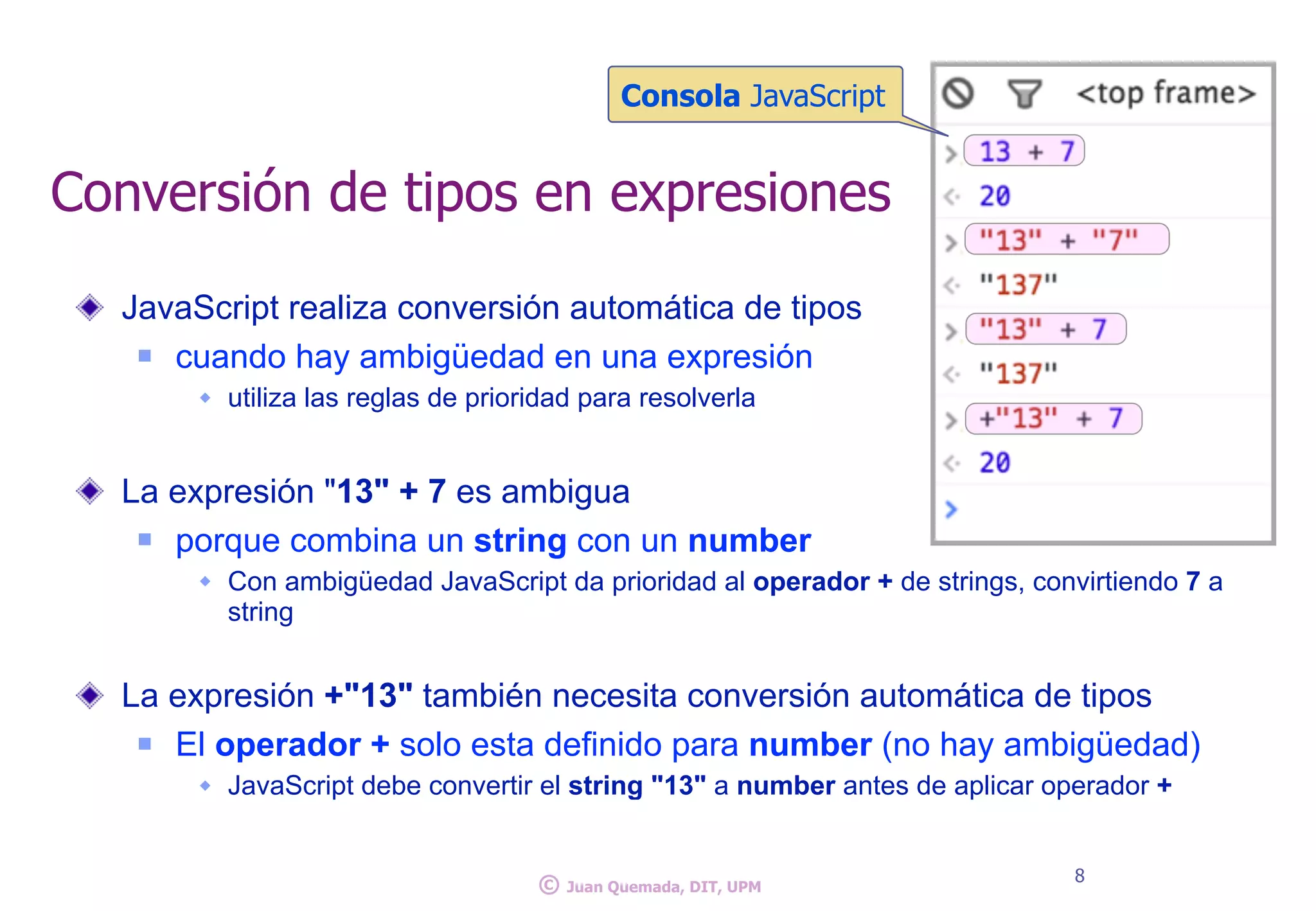 JavaScript realiza conversión automática de tipos
n cuando hay ambigüedad en una expresión
w utiliza las reglas de prioridad para resolverla
La expresión "13" + 7 es ambigua
n porque combina un string con un number
w Con ambigüedad JavaScript da prioridad al operador + de strings, convirtiendo 7 a
string
La expresión +"13" también necesita conversión automática de tipos
n El operador + solo esta definido para number (no hay ambigüedad)
w JavaScript debe convertir el string "13" a number antes de aplicar operador +
Conversión de tipos en expresiones
8
© Juan Quemada, DIT, UPM
Consola JavaScript
 