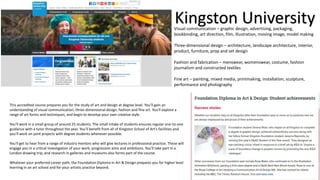 Kingston University
This accredited course prepares you for the study of art and design at degree level. You'll gain an
understanding of visual communication, three-dimensional design, fashion and fine art. You'll explore a
range of art forms and techniques, and begin to develop your own creative style.
You'll work in a small group of around 25 students. The small intake of students ensures regular one-to-one
guidance with a tutor throughout the year. You'll benefit from all of Kingston School of Art's facilities and
you'll work on joint projects with degree students whenever possible.
You'll get to hear from a range of industry mentors who will give lectures in professional practice. These will
engage you in a critical investigation of your work, progression aims and ambitions. You'll take part in a
London drawing trip, and research in galleries and museums also forms part of the course.
Whatever your preferred career path, the Foundation Diploma in Art & Design prepares you for higher level
learning in an art school and for your artistic practice beyond.
Visual communication – graphic design, advertising, packaging,
bookbinding, art direction, film, illustration, moving image, model making
Three-dimensional design – architecture, landscape architecture, interior,
product, furniture, prop and set design
Fashion and fabrication – menswear, womenswear, costume, fashion
journalism and constructed textiles
Fine art – painting, mixed media, printmaking, installation, sculpture,
performance and photography
 
