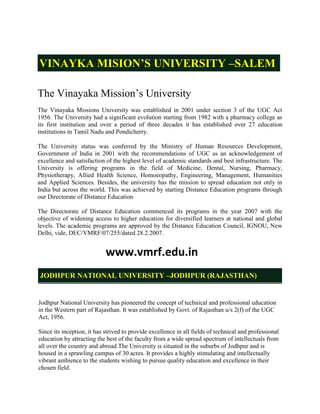 VINAYKA MISION’S UNIVERSITY –SALEM

The Vinayaka Mission‟s University
The Vinayaka Missions University was established in 2001 under section 3 of the UGC Act
1956. The University had a significant evolution starting from 1982 with a pharmacy college as
its first institution and over a period of three decades it has established over 27 education
institutions in Tamil Nadu and Pondicherry.

The University status was conferred by the Ministry of Human Resources Development,
Government of India in 2001 with the recommendations of UGC as an acknowledgement of
excellence and satisfaction of the highest level of academic standards and best infrastructure. The
University is offering programs in the field of Medicine, Dental, Nursing, Pharmacy,
Physiotherapy, Allied Health Science, Homoeopathy, Engineering, Management, Humanities
and Applied Sciences. Besides, the university has the mission to spread education not only in
India but across the world. This was achieved by starting Distance Education programs through
our Directorate of Distance Education

The Directorate of Distance Education commenced its programs in the year 2007 with the
objective of widening access to higher education for diversified learners at national and global
levels. The academic programs are approved by the Distance Education Council, IGNOU, New
Delhi, vide, DEC/VMRF/07/255/dated 28.2.2007.


                            www.vmrf.edu.in
JODHPUR NATIONAL UNIVERSITY –JODHPUR (RAJASTHAN)


Jodhpur National University has pioneered the concept of technical and professional education
in the Western part of Rajasthan. It was established by Govt. of Rajasthan u/s 2(f) of the UGC
Act, 1956.

Since its inception, it has strived to provide excellence in all fields of technical and professional
education by attracting the best of the faculty from a wide spread spectrum of intellectuals from
all over the country and abroad.The University is situated in the suburbs of Jodhpur and is
housed in a sprawling campus of 30 acres. It provides a highly stimulating and intellectually
vibrant ambience to the students wishing to pursue quality education and excellence in their
chosen field.
 