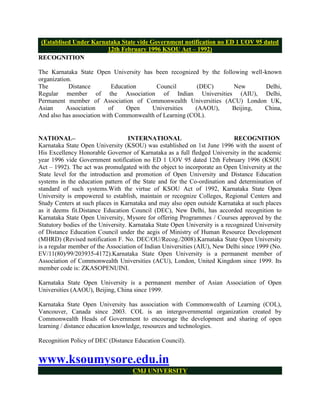 (Establised Under Karnataka State vide Government notification no ED 1 UOV 95 dated
                        12th February 1996 KSOU Act – 1992)
RECOGNITION

The Karnataka State Open University has been recognized by the following well-known
organization.
The         Distance        Education      Council        (DEC)     New       Delhi,
Regular member of the Association of Indian Universities (AIU), Delhi,
Permanent member of Association of Commonwealth Universities (ACU) London UK,
Asian      Association     of    Open    Universities    (AAOU),   Beijing,   China,
And also has association with Commonwealth of Learning (COL).


NATIONAL–                           INTERNATIONAL                           RECOGNITION
Karnataka State Open University (KSOU) was established on 1st June 1996 with the assent of
His Excellency Honorable Governor of Karnataka as a full fledged University in the academic
year 1996 vide Government notification no ED 1 UOV 95 dated 12th February 1996 (KSOU
Act – 1992). The act was promulgated with the object to incorporate an Open University at the
State level for the introduction and promotion of Open University and Distance Education
systems in the education pattern of the State and for the Co-ordination and determination of
standard of such systems.With the virtue of KSOU Act of 1992, Karnataka State Open
University is empowered to establish, maintain or recognize Colleges, Regional Centers and
Study Centers at such places in Karnataka and may also open outside Karnataka at such places
as it deems fit.Distance Education Council (DEC), New Delhi, has accorded recognition to
Karnataka State Open University, Mysore for offering Programmes / Courses approved by the
Statutory bodies of the University. Karnataka State Open University is a recognized University
of Distance Education Council under the aegis of Ministry of Human Resource Development
(MHRD) (Revised notification F. No. DEC/OU/Recog./2008).Karnataka State Open University
is a regular member of the Association of Indian Universities (AIU), New Delhi since 1999 (No.
EV/11(80)/99/203935-4172).Karnataka State Open University is a permanent member of
Association of Commonwealth Universities (ACU), London, United Kingdom since 1999. Its
member code is: ZKASOPENUINI.

Karnataka State Open University is a permanent member of Asian Association of Open
Universities (AAOU), Beijing, China since 1999.

Karnataka State Open University has association with Commonwealth of Learning (COL),
Vancouver, Canada since 2003. COL is an intergovernmental organization created by
Commonwealth Heads of Government to encourage the development and sharing of open
learning / distance education knowledge, resources and technologies.

Recognition Policy of DEC (Distance Education Council).


www.ksoumysore.edu.in
                                    CMJ UNIVERSITY
 