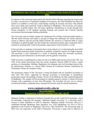 (Established by State Act No. – 09 of Govt. of Meghalaya Under Section 2F of U.G.C. Act
                                           1956)

In response to the concerned expressed by the Hon‟ble Prime Minister regarding the urgent need
to create a second wave of institution building of Excellence, the CMJ foundation has taken the
initiative to establish a world class, multi-faculty teaching & research university with students
from across India and around the world at Shillong in Meghalaya. The university will nurture
generations of global leaders who will make significant contributions to society through their
chosen disciplines. It will integrate teaching, learning, and research into a holistic learning
environment that encourages leading scholarship.

The University aims to boldly energies the intellectual life of India, build principled leaders to
take the nation forward, and inspire a cascade of change that challenges the current education
system to improve and also provide Indian Scholars the resources to represent India as major
contributors to global thought, and thus bridge the international quality gap in education that is
essential to assuring India‟s lead in becoming a major player in the tomorrow‟s world.

It also provides an academic environment that is more attractive to an internationally diversified
student body-promoting Indian Institutions as globally competitive options for higher learning.
The university is also committed to a vision of nurturing talent into all-round excellence,
producing not just technocrats or professionals, but the genuine visionaries.

CMJ University is established by a State Act (No.4 of 2009) under Section 2(F) of the UGC Act
1956. It has started functioning from the current Academic Session (2009-10) from a rented
premises at Laitumukhra, Shillong, Meghalaya with adequate and well developed state-of-the-
art infrastructure facilities i.e. Lecture Halls; Seminar & Conference Rooms; Laboratories &
Workshops; Library & Computer Centre.

The permanent campus of the University is being developed with an estimated investment of
more than 200 crores, supported by thriving ecosystem of knowledge in breathtaking
picturesque natural surroundings at Sumer, 30 kms. From Shillong, the State capital Headquarter
of Meghalaya. The campus will be developed in a phased manner to nurture a vibrant University
Campus with a population of more than 500 people. The township will give rise to schools,
recreational facilities, residential areas, commercial activities, park & cultural institutions.

                      www.cmjuniversity.edu.in
                                  M.G.UNIVERSITY
                  Recognized by Tripartite committee UGC-DEC-AICTE

Mahatma Gandhi is inspiration of millions of people all over the world for his principles, vision
& knowledge. Following the footsteps „Mahatma Gandhi University‟ is a university with a
mission to make difference in field of education. Mahatma Gandhi University (M.G.U) is
established through Meghalaya State legislative Act, 2010 (Meghalaya Act No.6 of 2011),
published in the Gazette of Meghalaya vide No.LL (B).138/2010/41. The Promoting body of
MGU has vast experience in the field of Education. University is setup with an objective of
 