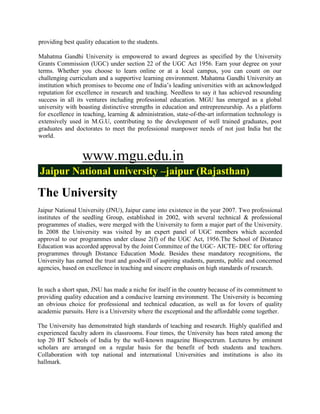 providing best quality education to the students.

Mahatma Gandhi University is empowered to award degrees as specified by the University
Grants Commission (UGC) under section 22 of the UGC Act 1956. Earn your degree on your
terms. Whether you choose to learn online or at a local campus, you can count on our
challenging curriculum and a supportive learning environment. Mahatma Gandhi University an
institution which promises to become one of India‟s leading universities with an acknowledged
reputation for excellence in research and teaching. Needless to say it has achieved resounding
success in all its ventures including professional education. MGU has emerged as a global
university with boasting distinctive strengths in education and entrepreneurship. As a platform
for excellence in teaching, learning & administration, state-of-the-art information technology is
extensively used in M.G.U, contributing to the development of well trained graduates, post
graduates and doctorates to meet the professional manpower needs of not just India but the
world.


                 www.mgu.edu.in
Jaipur National university –jaipur (Rajasthan)

The University
Jaipur National University (JNU), Jaipur came into existence in the year 2007. Two professional
institutes of the seedling Group, established in 2002, with several technical & professional
programmes of studies, were merged with the University to form a major part of the University.
In 2008 the University was visited by an expert panel of UGC members which accorded
approval to our programmes under clause 2(f) of the UGC Act, 1956.The School of Distance
Education was accorded approval by the Joint Committee of the UGC- AICTE- DEC for offering
programmes through Distance Education Mode. Besides these mandatory recognitions, the
University has earned the trust and goodwill of aspiring students, parents, public and concerned
agencies, based on excellence in teaching and sincere emphasis on high standards of research.


In such a short span, JNU has made a niche for itself in the country because of its commitment to
providing quality education and a conducive learning environment. The University is becoming
an obvious choice for professional and technical education, as well as for lovers of quality
academic pursuits. Here is a University where the exceptional and the affordable come together.

The University has demonstrated high standards of teaching and research. Highly qualified and
experienced faculty adorn its classrooms. Four times, the University has been rated among the
top 20 BT Schools of India by the well-known magazine Biospectrum. Lectures by eminent
scholars are arranged on a regular basis for the benefit of both students and teachers.
Collaboration with top national and international Universities and institutions is also its
hallmark.
 