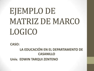 EJEMPLO DE
MATRIZ DE MARCO
LOGICO
CASO:
LA EDUCACIÓN EN EL DEPARTAMENTO DE
CASANILLO
Univ. EDWIN TARQUI ZENTENO
 