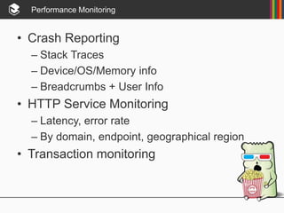 Performance Monitoring
• Crash Reporting
– Stack Traces
– Device/OS/Memory info
– Breadcrumbs + User Info
• HTTP Service Monitoring
– Latency, error rate
– By domain, endpoint, geographical region
• Transaction monitoring
 