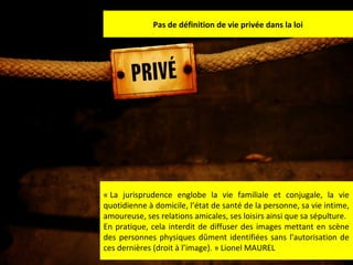 Pas de définition de vie privée dans la loi

« La jurisprudence englobe la vie familiale et conjugale, la vie
quotidienne à domicile, l’état de santé de la personne, sa vie intime,
amoureuse, ses relations amicales, ses loisirs ainsi que sa sépulture.
En pratique, cela interdit de diffuser des images mettant en scène
des personnes physiques dûment identifiées sans l'autorisation de
ces dernières (droit à l’image). » Lionel MAUREL
37

 