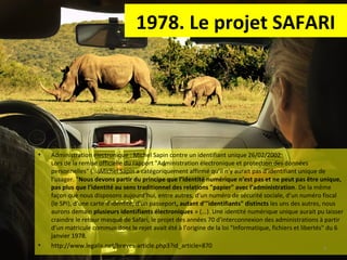 1978. Le projet SAFARI

•

•

Administration électronique : Michel Sapin contre un identifiant unique 26/02/2002
Lors de la remise officielle du rapport "Administration électronique et protection des données
personnelles" (...)Michel Sapin a catégoriquement affirmé qu’il n’y aurait pas d’identifiant unique de
l’usager. "Nous devons partir du principe que l’identité numérique n’est pas et ne peut pas être unique,
pas plus que l’identité au sens traditionnel des relations "papier" avec l’administration. De la même
façon que nous disposons aujourd’hui, entre autres, d’un numéro de sécurité sociale, d’un numéro fiscal
(le SPI), d’une carte d’identité, d’un passeport, autant d’"identifiants" distincts les uns des autres, nous
aurons demain plusieurs identifiants électroniques » (...). Une identité numérique unique aurait pu laisser
craindre le retour masqué de Safari, le projet des années 70 d’interconnexion des administrations à partir
d’un matricule commun dont le rejet avait été à l’origine de la loi "Informatique, fichiers et libertés" du 6
janvier 1978.
http://www.legalis.net/breves-article.php3?id_article=870
4

 