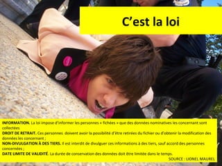 C’est la loi

INFORMATION. La loi impose d’informer les personnes « fichées » que des données nominatives les concernant sont
collectées
DROIT DE RETRAIT. Ces personnes doivent avoir la possibilité d’être retirées du fichier ou d’obtenir la modification des
données les concernant ;
NON-DIVULGATION À DES TIERS. Il est interdit de divulguer ces informations à des tiers, sauf accord des personnes
concernées ;
DATE LIMITE DE VALIDITÉ. La durée de conservation des données doit être limitée dans le temps.
52
SOURCE : LIONEL MAUREL

 